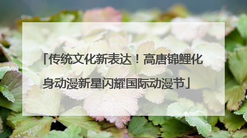 传统文化新表达！高唐锦鲤化身动漫新星闪耀国际动漫节